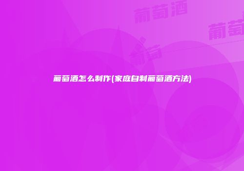 葡萄酒怎么制作(家庭自制葡萄酒方法)