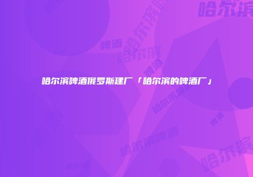 哈尔滨啤酒俄罗斯建厂「哈尔滨的啤酒厂」