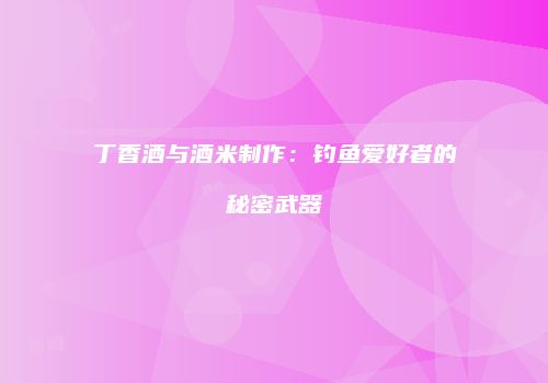 丁香酒与酒米制作：钓鱼爱好者的秘密武器