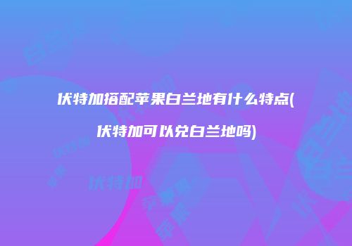 伏特加搭配苹果白兰地有什么特点(伏特加可以兑白兰地吗)