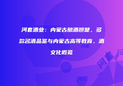 河套酒业：内蒙古酿酒翘楚，多款名酒品鉴与内蒙古高等教育、酒文化概览