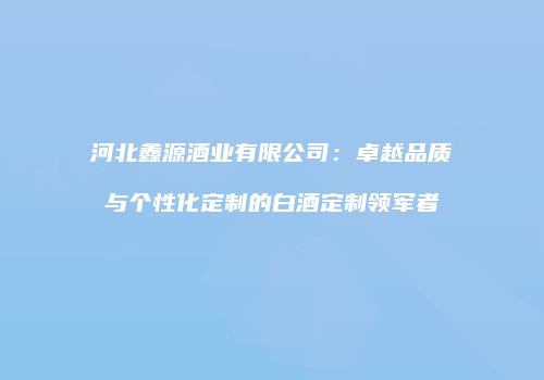 河北鑫源酒业有限公司：卓越品质与个性化定制的白酒定制领军者