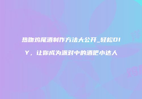 热吻鸡尾酒制作方法大公开_轻松DIY，让你成为派对中的酒吧小达人