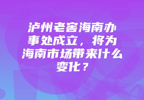 泸州老窖海南办事处成立，将为海南市场带来什么变化？