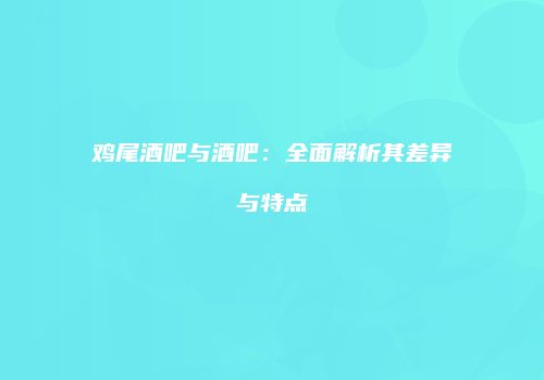 鸡尾酒吧与酒吧：全面解析其差异与特点