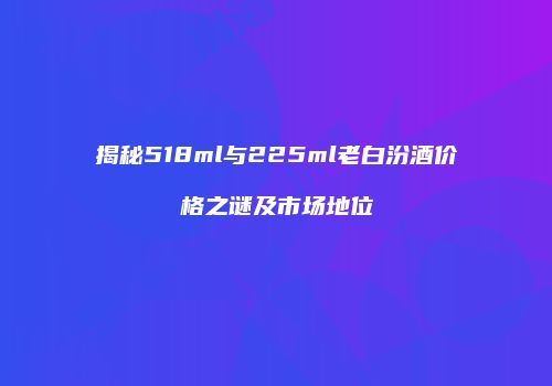 揭秘518ml与225ml老白汾酒价格之谜及市场地位