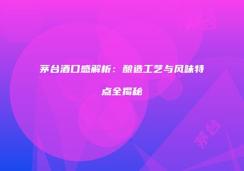 茅台酒口感解析：酿造工艺与风味特点全揭秘