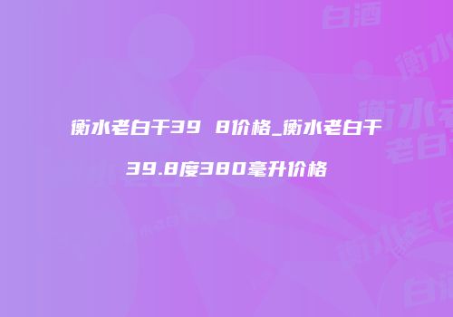衡水老白干39 8价格_衡水老白干39.8度380毫升价格