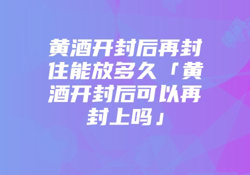 黄酒开封后再封住能放多久「黄酒开封后可以再封上吗」
