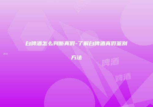 白啤酒怎么判断真假-了解白啤酒真假鉴别方法
