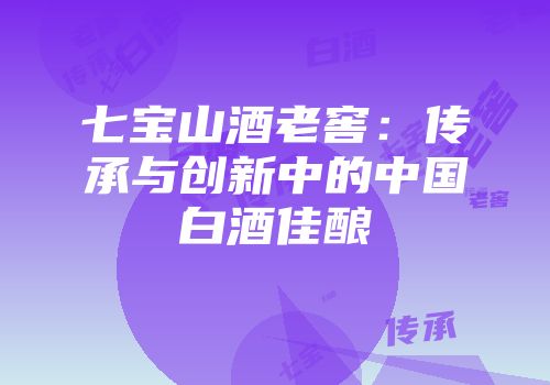 七宝山酒老窖：传承与创新中的中国白酒佳酿