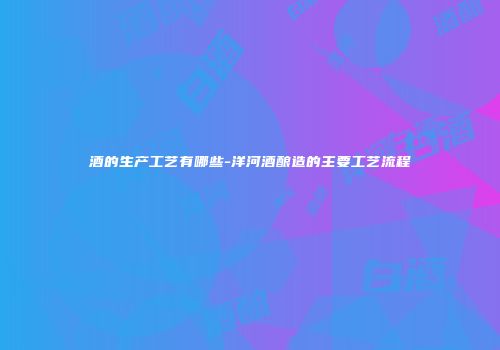 酒的生产工艺有哪些-洋河酒酿造的主要工艺流程