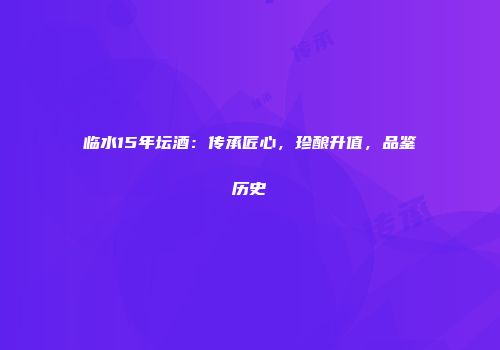 临水15年坛酒：传承匠心，珍酿升值，品鉴历史