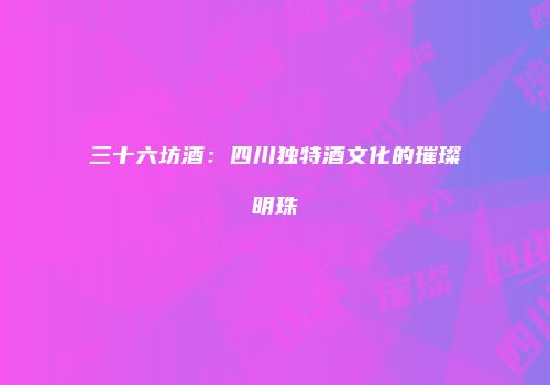 三十六坊酒：四川独特酒文化的璀璨明珠