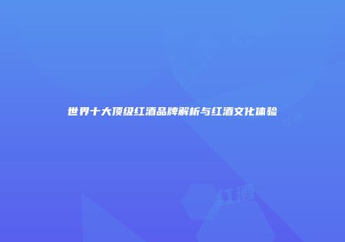 世界十大顶级红酒品牌解析与红酒文化体验