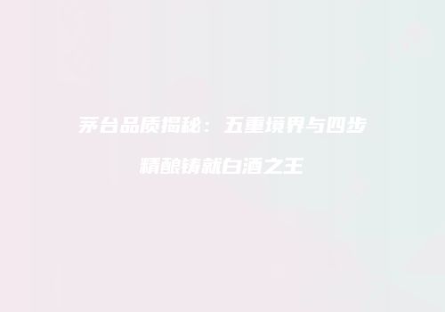 茅台品质揭秘：五重境界与四步精酿铸就白酒之王