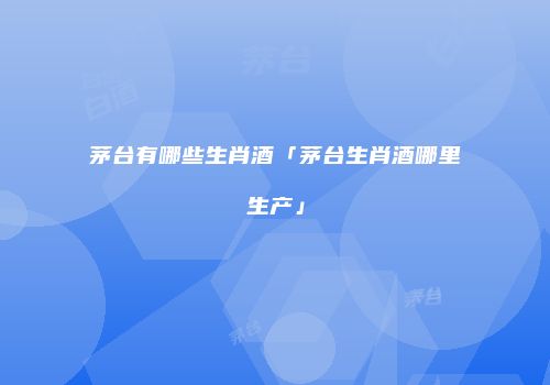 茅台有哪些生肖酒「茅台生肖酒哪里生产」