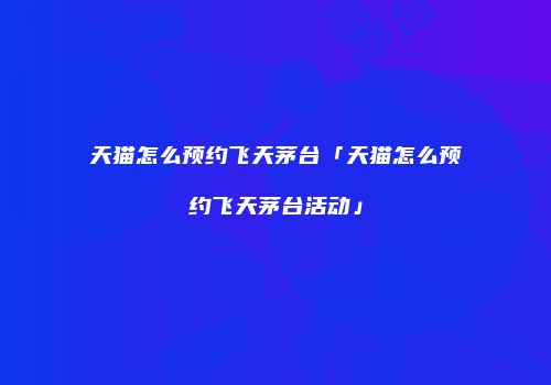 天猫怎么预约飞天茅台「天猫怎么预约飞天茅台活动」
