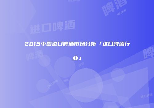 2015中国进口啤酒市场分析「进口啤酒行业」