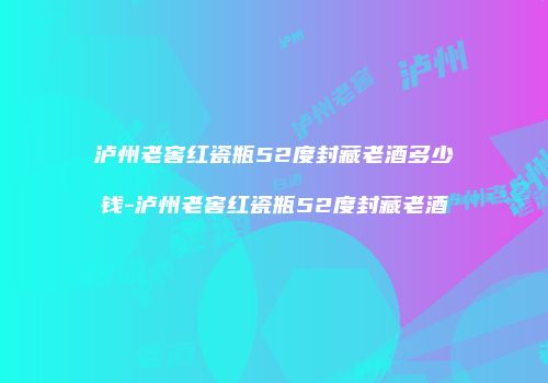 泸州老窖红瓷瓶52度封藏老酒多少钱-泸州老窖红瓷瓶52度封藏老酒