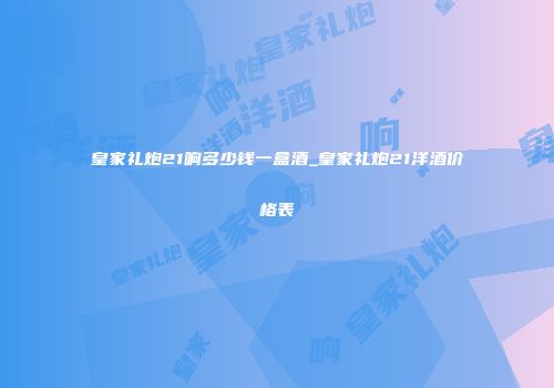 皇家礼炮21响多少钱一盒酒_皇家礼炮21洋酒价格表