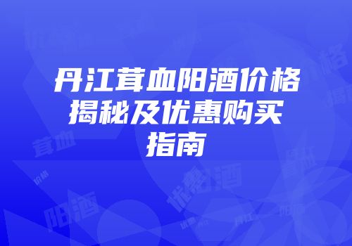 丹江茸血阳酒价格揭秘及优惠购买指南