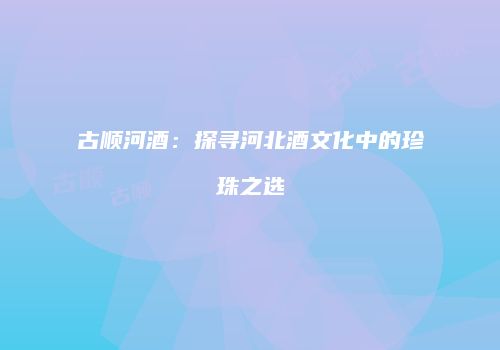 古顺河酒：探寻河北酒文化中的珍珠之选