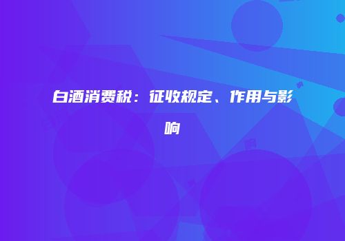 白酒消费税：征收规定、作用与影响