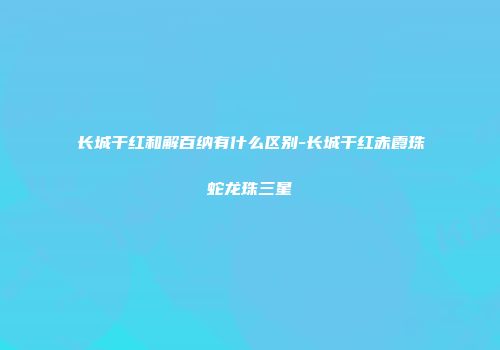 长城干红和解百纳有什么区别-长城干红赤霞珠蛇龙珠三星