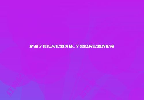 精品宁夏红枸杞酒价格_宁夏红枸杞酒的价格