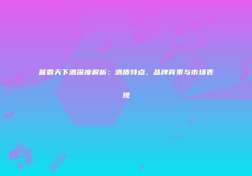 酱霸天下酒深度解析：酒质特点、品牌背景与市场表现