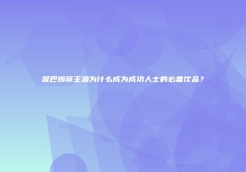 渥巴锡帝王酒为什么成为成功人士的必备饮品？