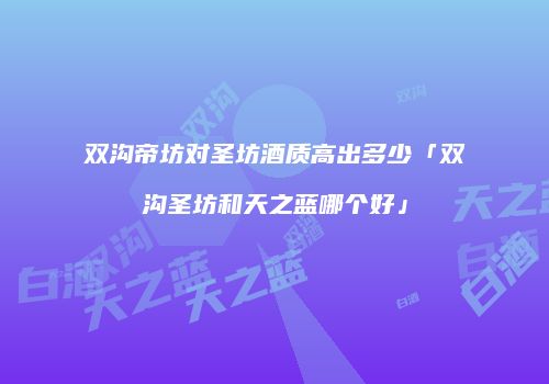 双沟帝坊对圣坊酒质高出多少「双沟圣坊和天之蓝哪个好」