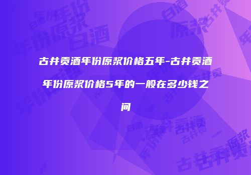 古井贡酒年份原浆价格五年-古井贡酒年份原浆价格5年的一般在多少钱之间