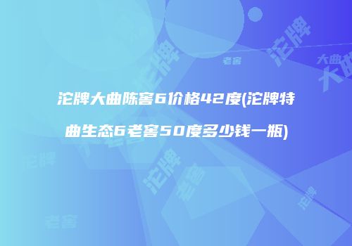 沱牌大曲陈窖6价格42度(沱牌特曲生态6老窖50度多少钱一瓶)