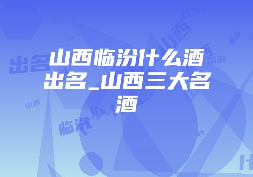 山西临汾什么酒出名_山西三大名酒