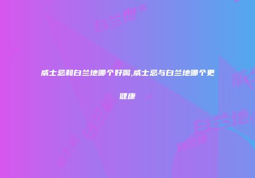 威士忌和白兰地哪个好喝,威士忌与白兰地哪个更健康