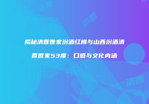 揭秘清香世家汾酒红樽与山西汾酒清香世家53度：口感与文化内涵