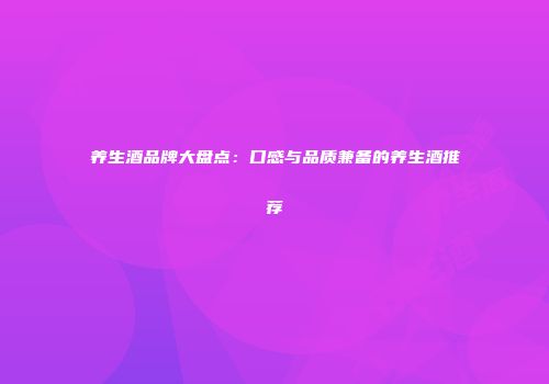 养生酒品牌大盘点：口感与品质兼备的养生酒推荐