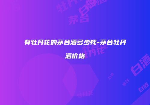 有牡丹花的茅台酒多少钱-茅台牡丹酒价格