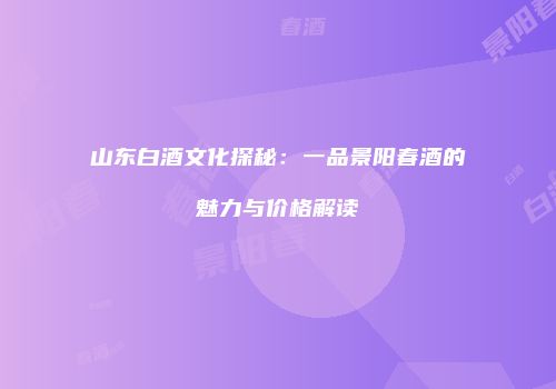 山东白酒文化探秘：一品景阳春酒的魅力与价格解读