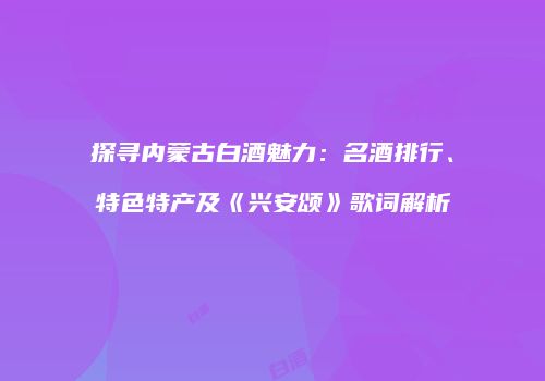 探寻内蒙古白酒魅力：名酒排行、特色特产及《兴安颂》歌词解析