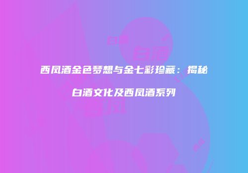 西凤酒金色梦想与金七彩珍藏：揭秘白酒文化及西凤酒系列