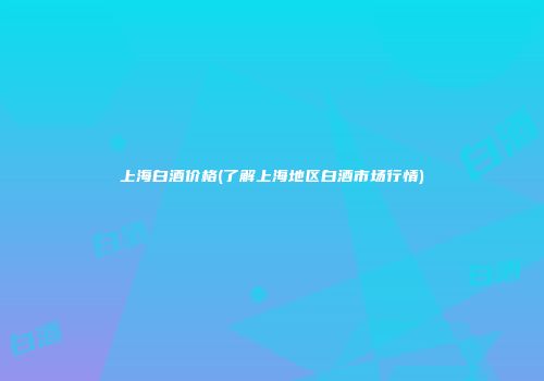 上海白酒价格(了解上海地区白酒市场行情)