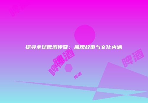 探寻全球啤酒传奇：品牌故事与文化内涵