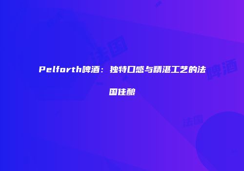 Pelforth啤酒：独特口感与精湛工艺的法国佳酿