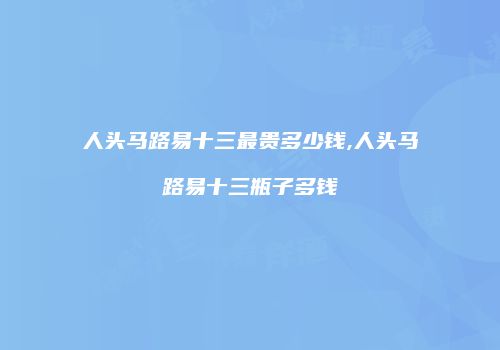 人头马路易十三最贵多少钱,人头马路易十三瓶子多钱