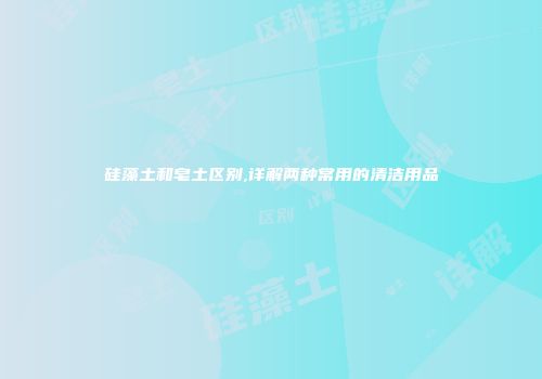 硅藻土和皂土区别,详解两种常用的清洁用品