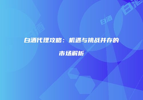 白酒代理攻略：机遇与挑战并存的市场解析