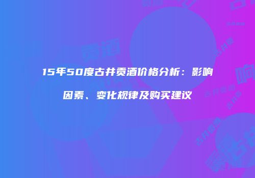 15年50度古井贡酒价格分析：影响因素、变化规律及购买建议